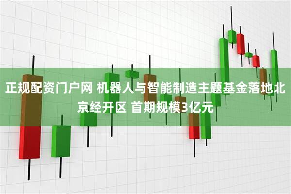 正规配资门户网 机器人与智能制造主题基金落地北京经开区 首期规模3亿元