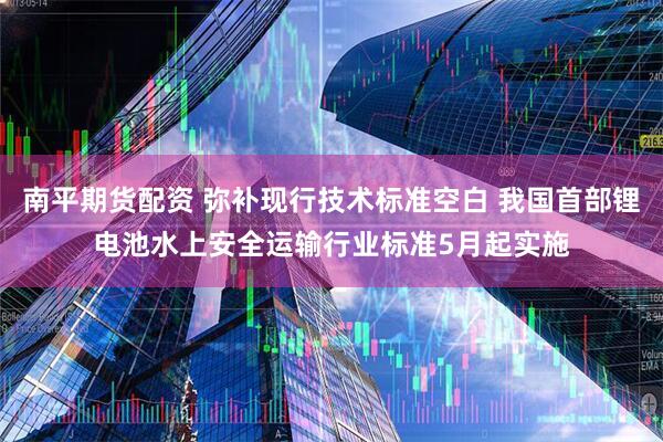 南平期货配资 弥补现行技术标准空白 我国首部锂电池水上安全运输行业标准5月起实施