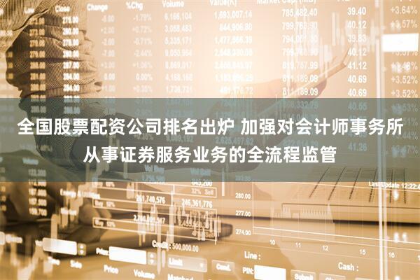 全国股票配资公司排名出炉 加强对会计师事务所从事证券服务业务的全流程监管