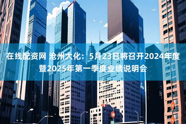 在线配资网 沧州大化：5月23日将召开2024年度暨2025年第一季度业绩说明会