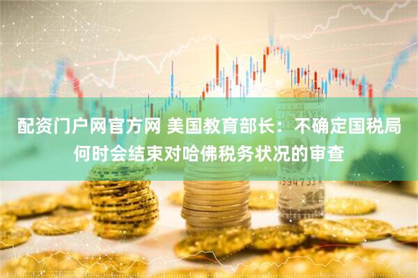 配资门户网官方网 美国教育部长：不确定国税局何时会结束对哈佛税务状况的审查