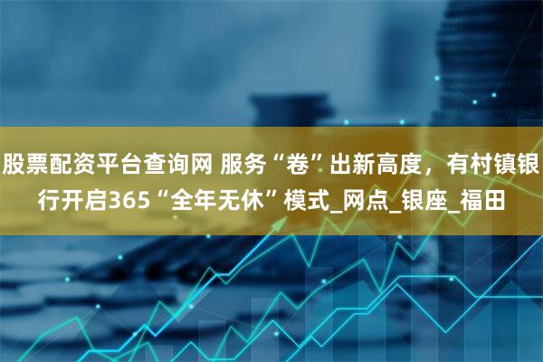 股票配资平台查询网 服务“卷”出新高度，有村镇银行开启365“全年无休”模式_网点_银座_福田