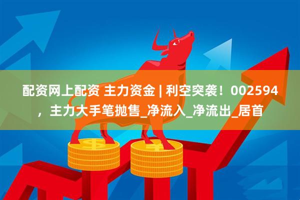 配资网上配资 主力资金 | 利空突袭！002594，主力大手笔抛售_净流入_净流出_居首