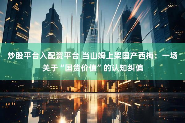 炒股平台入配资平台 当山姆上架国产西梅：一场关于“国货价值”的认知纠偏