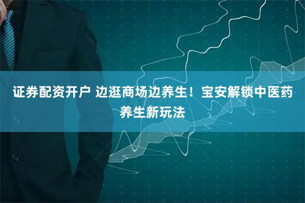 证券配资开户 边逛商场边养生！宝安解锁中医药养生新玩法