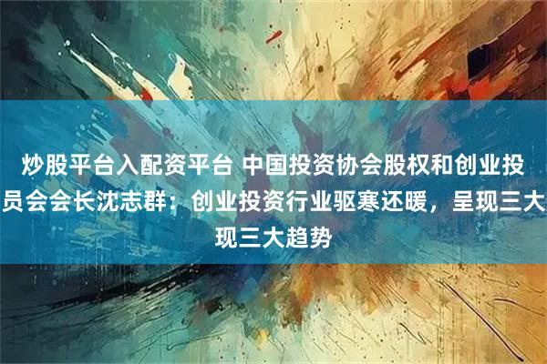 炒股平台入配资平台 中国投资协会股权和创业投资委员会会长沈志群：创业投资行业驱寒还暖，呈现三大趋势