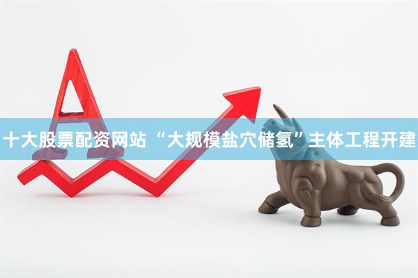 十大股票配资网站 “大规模盐穴储氢”主体工程开建