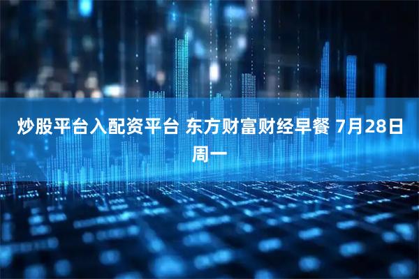 炒股平台入配资平台 东方财富财经早餐 7月28日周一