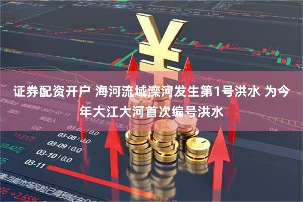 证券配资开户 海河流域滦河发生第1号洪水 为今年大江大河首次编号洪水