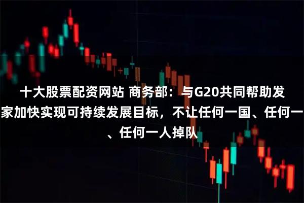 十大股票配资网站 商务部：与G20共同帮助发展中国家加快实现可持续发展目标，不让任何一国、任何一人掉队