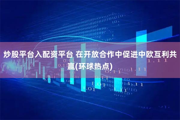 炒股平台入配资平台 在开放合作中促进中欧互利共赢(环球热点)