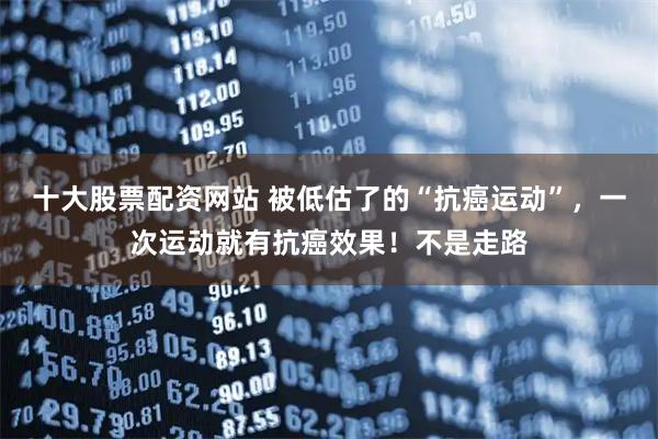 十大股票配资网站 被低估了的“抗癌运动”，一次运动就有抗癌效果！不是走路