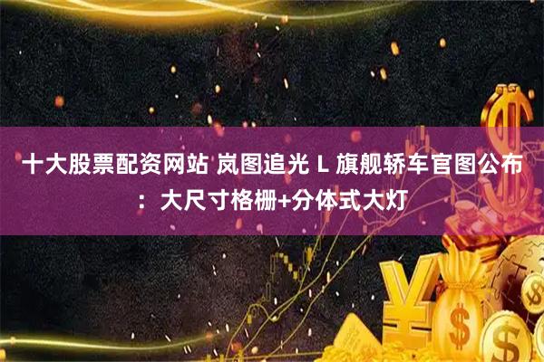 十大股票配资网站 岚图追光 L 旗舰轿车官图公布：大尺寸格栅+分体式大灯