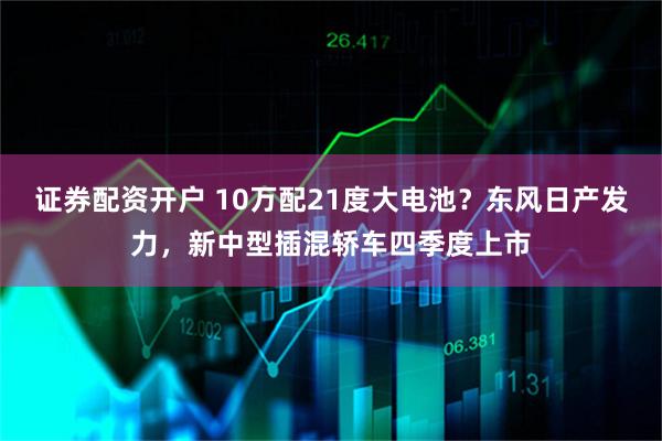 证券配资开户 10万配21度大电池？东风日产发力，新中型插混轿车四季度上市