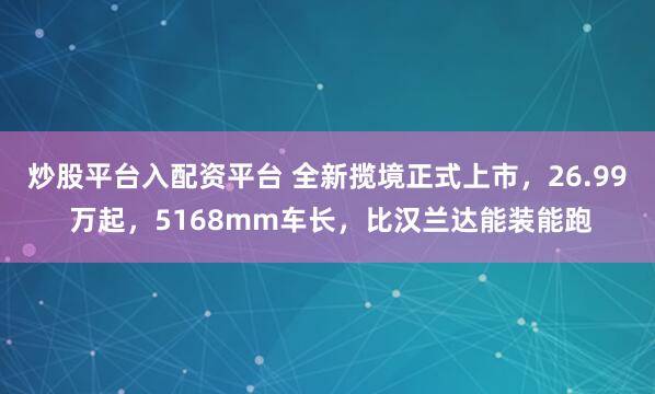炒股平台入配资平台 全新揽境正式上市，26.99 万起，5168mm车长，比汉兰达能装能跑