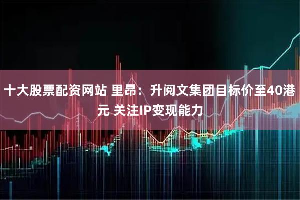 十大股票配资网站 里昂：升阅文集团目标价至40港元 关注IP变现能力