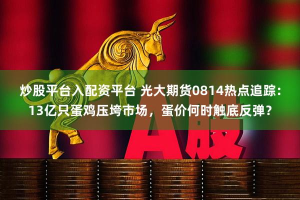 炒股平台入配资平台 光大期货0814热点追踪：13亿只蛋鸡压垮市场，蛋价何时触底反弹？
