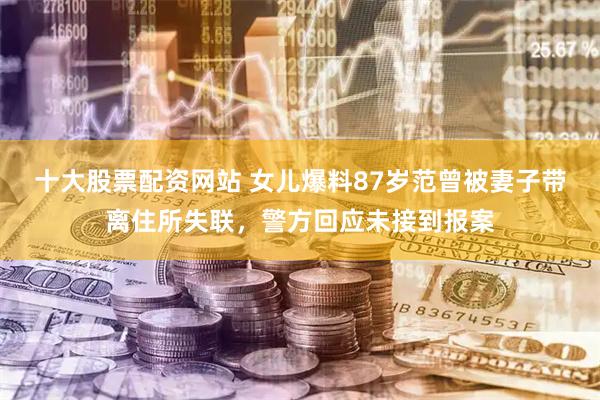 十大股票配资网站 女儿爆料87岁范曾被妻子带离住所失联，警方回应未接到报案