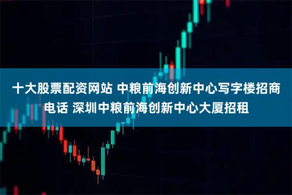 十大股票配资网站 中粮前海创新中心写字楼招商电话 深圳中粮前海创新中心大厦招租
