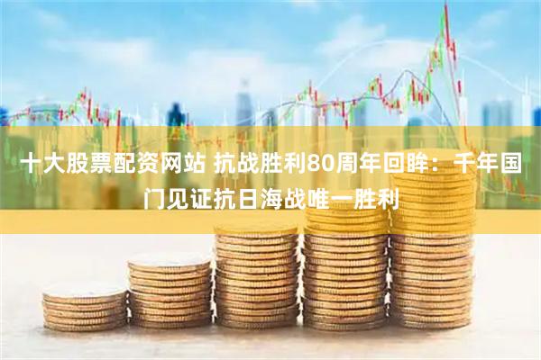 十大股票配资网站 抗战胜利80周年回眸：千年国门见证抗日海战唯一胜利