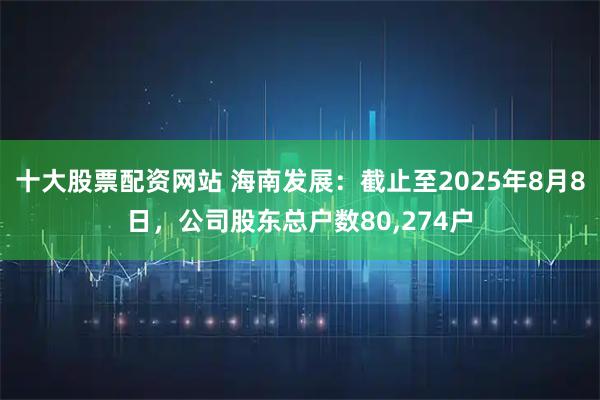 十大股票配资网站 海南发展：截止至2025年8月8日，公司股东总户数80,274户