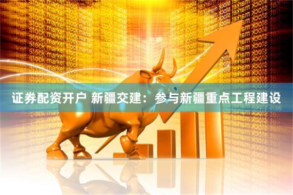 证券配资开户 新疆交建：参与新疆重点工程建设
