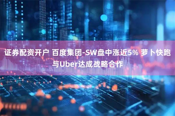 证券配资开户 百度集团-SW盘中涨近5% 萝卜快跑与Uber达成战略合作
