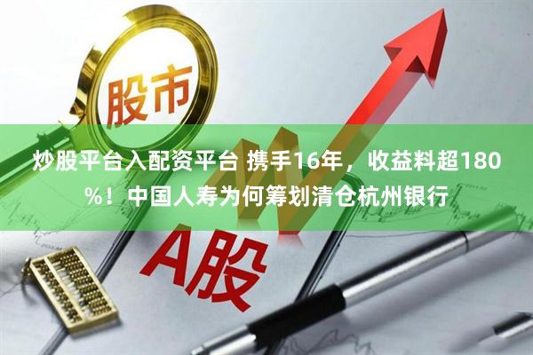 炒股平台入配资平台 携手16年，收益料超180%！中国人寿为何筹划清仓杭州银行