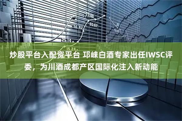 炒股平台入配资平台 邛崃白酒专家出任IWSC评委，为川酒成都产区国际化注入新动能