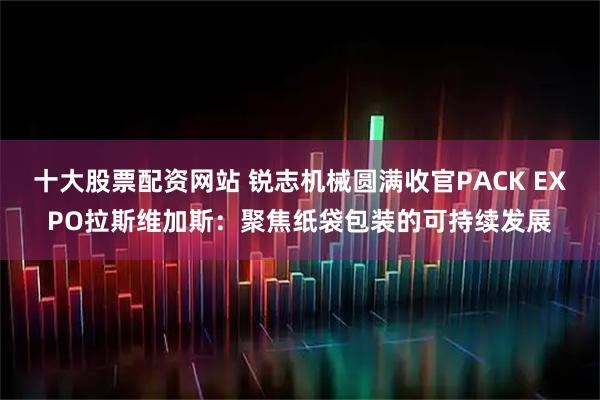 十大股票配资网站 锐志机械圆满收官PACK EXPO拉斯维加斯：聚焦纸袋包装的可持续发展