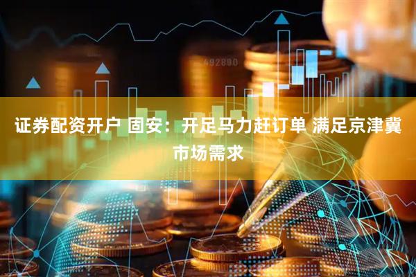 证券配资开户 固安：开足马力赶订单 满足京津冀市场需求