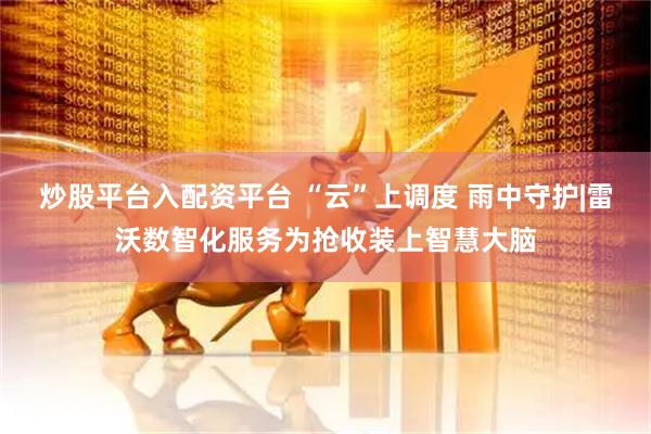 炒股平台入配资平台 “云”上调度 雨中守护|雷沃数智化服务为抢收装上智慧大脑