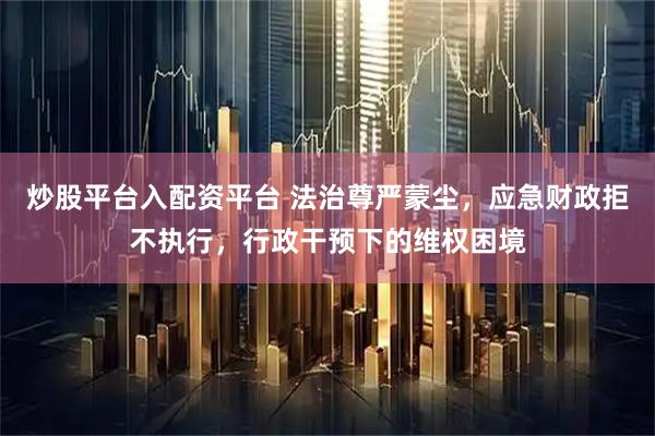 炒股平台入配资平台 法治尊严蒙尘，应急财政拒不执行，行政干预下的维权困境