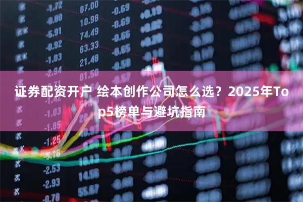 证券配资开户 绘本创作公司怎么选?2025年Top5榜单与避坑指南