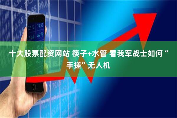 十大股票配资网站 筷子+水管 看我军战士如何“手搓”无人机