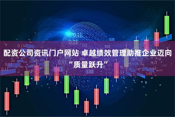 配资公司资讯门户网站 卓越绩效管理助推企业迈向“质量跃升”