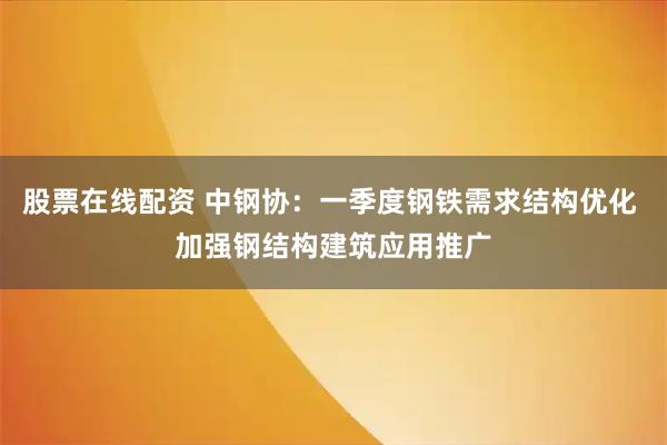 股票在线配资 中钢协：一季度钢铁需求结构优化 加强钢结构建筑应用推广