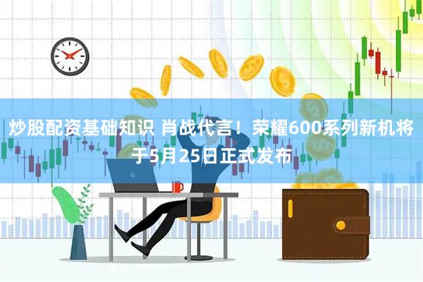 炒股配资基础知识 肖战代言！荣耀600系列新机将于5月25日正式发布