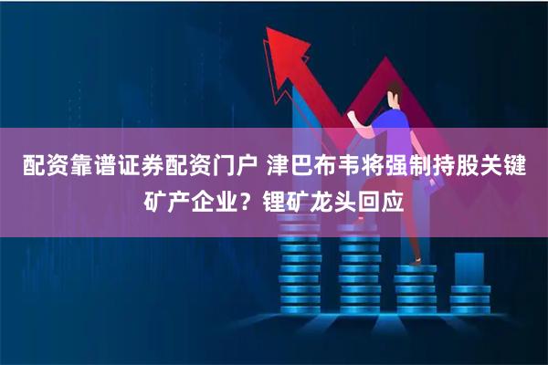 配资靠谱证券配资门户 津巴布韦将强制持股关键矿产企业？锂矿龙头回应