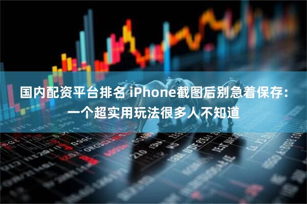 国内配资平台排名 iPhone截图后别急着保存：一个超实用玩法很多人不知道