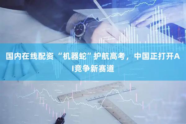 国内在线配资 “机器蛇”护航高考，中国正打开AI竞争新赛道