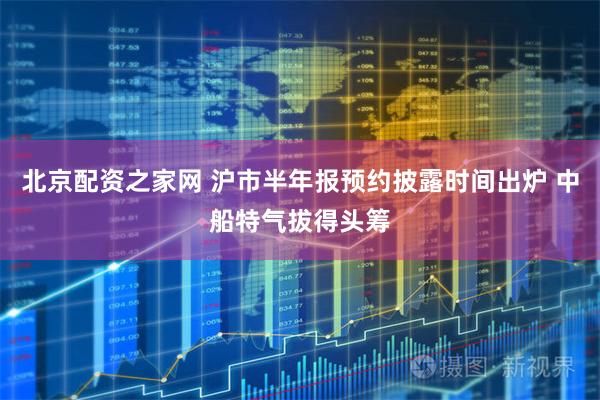 北京配资之家网 沪市半年报预约披露时间出炉 中船特气拔得头筹