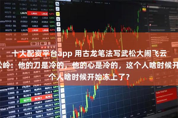十大配资平台app 用古龙笔法写武松大闹飞云浦夜走蜈蚣岭：他的刀是冷的，他的心是冷的，这个人啥时候开始冻上了？