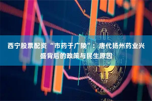 西宁股票配资 “市药于广陵”：唐代扬州药业兴盛背后的政策与民生原因