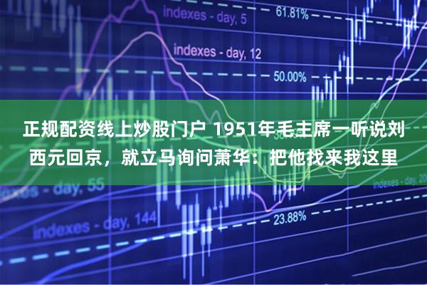 正规配资线上炒股门户 1951年毛主席一听说刘西元回京，就立马询问萧华：把他找来我这里