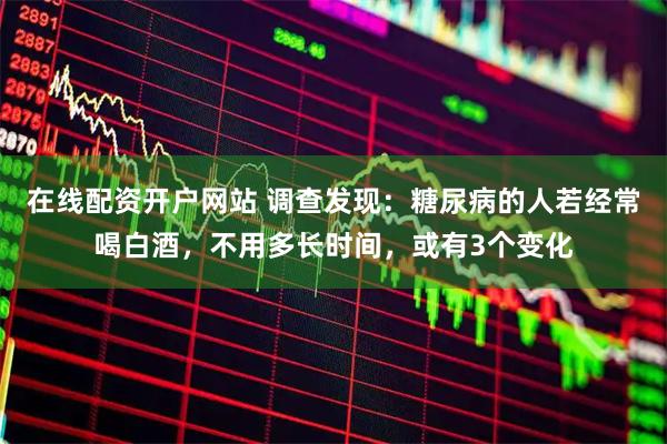在线配资开户网站 调查发现：糖尿病的人若经常喝白酒，不用多长时间，或有3个变化