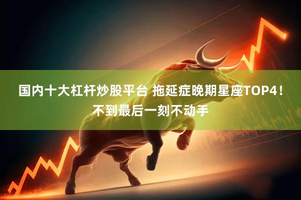 国内十大杠杆炒股平台 拖延症晚期星座TOP4！不到最后一刻不动手
