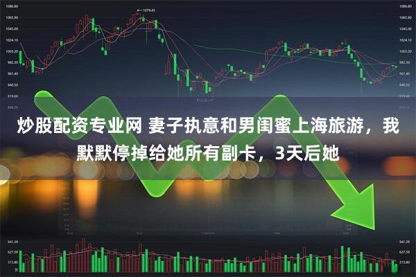 炒股配资专业网 妻子执意和男闺蜜上海旅游，我默默停掉给她所有副卡，3天后她