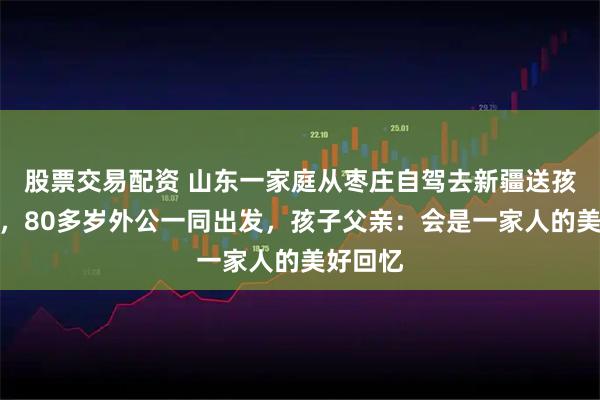 股票交易配资 山东一家庭从枣庄自驾去新疆送孩子上学，80多岁外公一同出发，孩子父亲：会是一家人的美好回忆