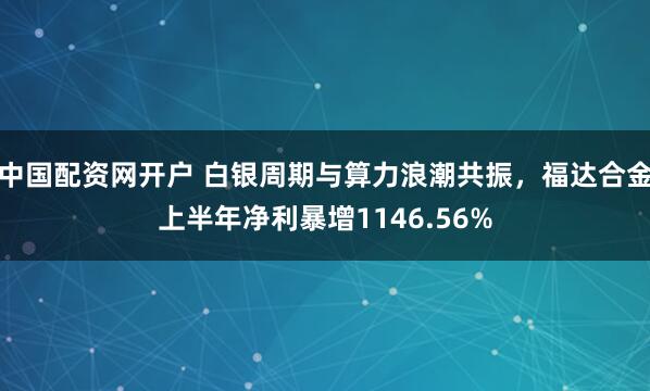 中国配资网开户 白银周期与算力浪潮共振，福达合金上半年净利暴增1146.56%